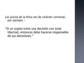 Los juicios de la ética son de carácter universal,
por ejemplo :
“Si un sujeto toma una decisión con total
libertad, entonces debe hacerse responsable
de sus decisiones.”
 
