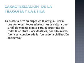 La filosofía tuvo su origen en la antigua Grecia,
que como casi todos sabemos, es la cultura que
sirvió de modelo o base para el desarrollo de
todas las culturas occidentales, por ello mismo
fue (y es) considerada la “cuna de la civilización
occidental”
 