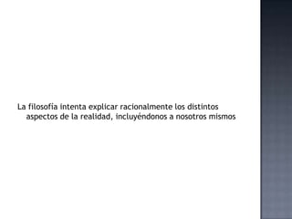 La filosofía intenta explicar racionalmente los distintos
aspectos de la realidad, incluyéndonos a nosotros mismos
 