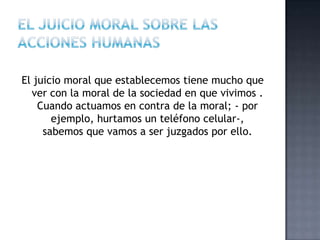 El juicio moral que establecemos tiene mucho que
ver con la moral de la sociedad en que vivimos .
Cuando actuamos en contra de la moral; - por
ejemplo, hurtamos un teléfono celular-,
sabemos que vamos a ser juzgados por ello.
 