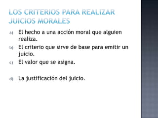 a) El hecho a una acción moral que alguien
realiza.
b) El criterio que sirve de base para emitir un
juicio.
c) El valor que se asigna.
d) La justificación del juicio.
 