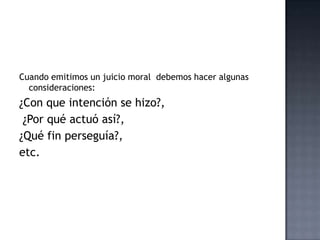 Cuando emitimos un juicio moral debemos hacer algunas
consideraciones:
¿Con que intención se hizo?,
¿Por qué actuó así?,
¿Qué fin perseguía?,
etc.
 