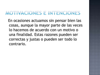 En ocasiones actuamos sin pensar bien las
cosas, aunque la mayor parte de las veces
lo hacemos de acuerdo con un motivo o
una finalidad. Estas razones pueden ser
correctas y justas o pueden ser todo lo
contrario.
 