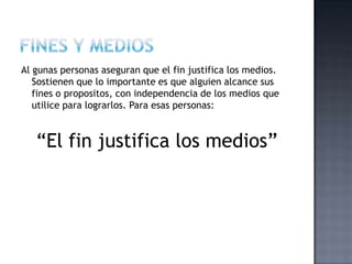 Al gunas personas aseguran que el fin justifica los medios.
Sostienen que lo importante es que alguien alcance sus
fines o propositos, con independencia de los medios que
utilice para lograrlos. Para esas personas:
“El fin justifica los medios”
 