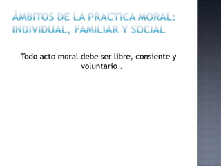 Todo acto moral debe ser libre, consiente y
voluntario .
 