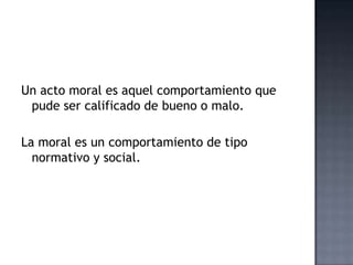 Un acto moral es aquel comportamiento que
pude ser calificado de bueno o malo.
La moral es un comportamiento de tipo
normativo y social.
 