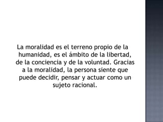 La moralidad es el terreno propio de la
humanidad, es el ámbito de la libertad,
de la conciencia y de la voluntad. Gracias
a la moralidad, la persona siente que
puede decidir, pensar y actuar como un
sujeto racional.
 