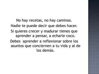 No hay recetas, no hay caminos.
Nadie te puede decir que debes hacer.
Si quieres crecer y madurar tienes que
aprender a pensar, a echarle coco.
Debes aprender a reflexionar sobre los
asuntos que conciernen a tu vida y al de
los demás.
 