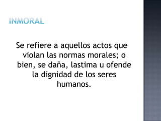 Se refiere a aquellos actos que
violan las normas morales; o
bien, se daña, lastima u ofende
la dignidad de los seres
humanos.
 