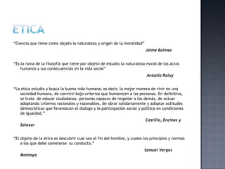 “Ciencia que tiene como objeto la naturaleza y origen de la moralidad”
Jaime Balmes
“Es la rama de la filosofía que tiene por objeto de estudio la naturaleza moral de los actos
humanos y sus consecuencias en la vida social”
Antonio Raluy
“La ética estudia y busca la buena vida humana; es decir, la mejor manera de vivir en una
sociedad humana, de convivir bajo criterios que humanicen a las personas. En definitiva,
se trata de educar ciudadanos, personas capaces de respetar a los demás, de actuar
adoptando criterios racionales y razonables, de obrar solidariamente y adoptar actitudes
democráticas que favorezcan el dialogo y la participación social y política en condiciones
de igualdad.”
Castillo, Encinas y
Salazar
“El objeto de la ética es descubrir cual sea el fin del hombre, y cuales los principios y normas
a los que debe someterse su conducta.”
Samuel Vargas
Montoya
 