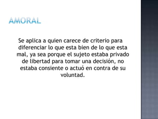 Se aplica a quien carece de criterio para
diferenciar lo que esta bien de lo que esta
mal, ya sea porque el sujeto estaba privado
de libertad para tomar una decisión, no
estaba consiente o actuó en contra de su
voluntad.
 