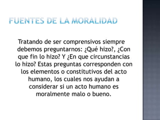Tratando de ser comprensivos siempre
debemos preguntarnos: ¿Qué hizo?, ¿Con
que fin lo hizo? Y ¿En que circunstancias
lo hizo? Estas preguntas corresponden con
los elementos o constitutivos del acto
humano, los cuales nos ayudan a
considerar si un acto humano es
moralmente malo o bueno.
 