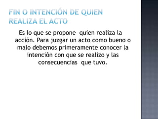 Es lo que se propone quien realiza la
acción. Para juzgar un acto como bueno o
malo debemos primeramente conocer la
intención con que se realizo y las
consecuencias que tuvo.
 
