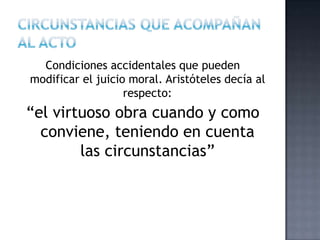 Condiciones accidentales que pueden
modificar el juicio moral. Aristóteles decía al
respecto:
“el virtuoso obra cuando y como
conviene, teniendo en cuenta
las circunstancias”
 