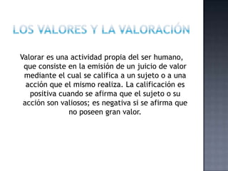 Valorar es una actividad propia del ser humano,
que consiste en la emisión de un juicio de valor
mediante el cual se califica a un sujeto o a una
acción que el mismo realiza. La calificación es
positiva cuando se afirma que el sujeto o su
acción son valiosos; es negativa si se afirma que
no poseen gran valor.
 