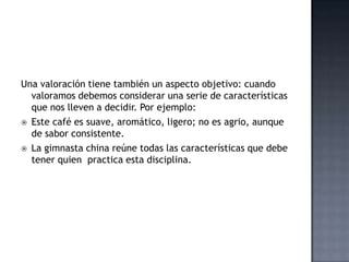 Una valoración tiene también un aspecto objetivo: cuando
valoramos debemos considerar una serie de características
que nos lleven a decidir. Por ejemplo:
 Este café es suave, aromático, ligero; no es agrio, aunque
de sabor consistente.
 La gimnasta china reúne todas las características que debe
tener quien practica esta disciplina.
 