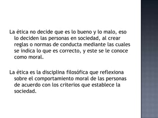 La ética no decide que es lo bueno y lo malo, eso
lo deciden las personas en sociedad, al crear
reglas o normas de conducta mediante las cuales
se indica lo que es correcto, y este se le conoce
como moral.
La ética es la disciplina filosófica que reflexiona
sobre el comportamiento moral de las personas
de acuerdo con los criterios que establece la
sociedad.
 