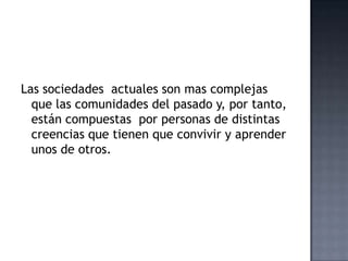 Las sociedades actuales son mas complejas
que las comunidades del pasado y, por tanto,
están compuestas por personas de distintas
creencias que tienen que convivir y aprender
unos de otros.
 
