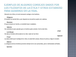 Educad a los niños y no será necesario castigar a los hombres.
Pitágoras
El hombre ha nacido libre y por doquiera se encuentra sujeto con cadenas.
Rousseau
El que es bueno en familia, es también buen ciudadano.
Sófocles
He cometido el peor pecado que un hombre pude cometer. No he sido feliz.
Jorge
Luis Borges
He sido un hombre afortunado en la vida: nada me fue fácil.
Sigmund
Freud
La cólera destruye el sosiego de la vida y la salud del cuerpo; ofusca el juicio y ciega el corazón.
Diderot
L a desgracia de los hombres proviene siempre de no ser precavidos, pero si demasiado confiados.
Epicteto
 