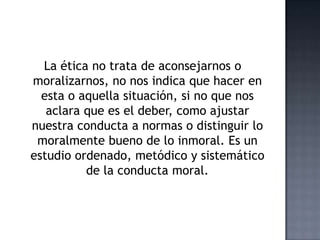 La ética no trata de aconsejarnos o
moralizarnos, no nos indica que hacer en
esta o aquella situación, si no que nos
aclara que es el deber, como ajustar
nuestra conducta a normas o distinguir lo
moralmente bueno de lo inmoral. Es un
estudio ordenado, metódico y sistemático
de la conducta moral.
 