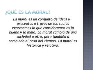 La moral es un conjunto de ideas y
preceptos a través de los cuales
expresamos lo que consideramos es lo
bueno y lo malo. La moral cambia de una
sociedad a otra, pero también a
cambiado al paso del tiempo. La moral es
histórica y relativa.
 