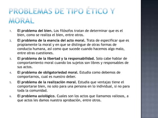 1. El problema del bien. Los filósofos tratan de determinar que es el
bien, como se realiza el bien, entre otros.
2. El problema de la esencia del acto moral. Trata de especificar que es
propiamente la moral y en que se distingue de otras formas de
conducta humana, así como que sucede cuando hacemos algo malo,
entre otras cuestiones.
3. El problema de la libertad y la responsabilidad. Solo cabe hablar de
comportamiento moral cuando los sujetos son libres y responsables de
sus actos.
4. El problema de obligatoriedad moral. Estudia como debemos de
comportarnos, cual es nuestro deber.
5. El problema de la realización moral. Estudia que ventajas tiene el
comportarse bien, no solo para una persona en lo individual, si no para
toda la comunidad.
6. El problema axiológico. Cuales son los actos que llamamos valiosos, a
que actos les damos nuestra aprobación, entre otros.
 