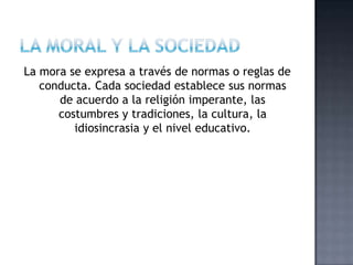 La mora se expresa a través de normas o reglas de
conducta. Cada sociedad establece sus normas
de acuerdo a la religión imperante, las
costumbres y tradiciones, la cultura, la
idiosincrasia y el nivel educativo.
 