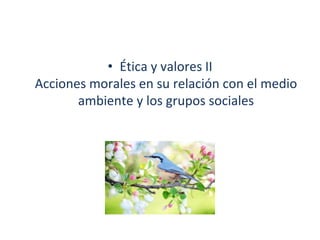 • Ética y valores II
Acciones morales en su relación con el medio
ambiente y los grupos sociales
 