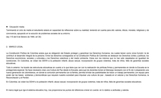  Educación media
Terminando el ciclo de media el estudiante estará en capacidad de reflexionar sobre su realidad, teniendo en cuenta para ello valores, éticos, morales, religiosos y de
convivencia, apoyando en la solución de problemas sociales de su entorno.
(ley 115 del 8 de febrero de 1994, art 30)
2. MARCO LEGAL
La Constitución Política de Colombia aclara que es obligación del Estado proteger y garantizar los Derechos Humanos, los cuales tienen como única función: la de
contribuir al desarrollo integral de la persona. Entre los derechos consagrados en la Constitución Política de Colombia se destacan los Derechos civiles y políticos, los
Derechos económicos, sociales y culturales y los Derechos colectivos y del medio ambiente. Estos son los mismos que no han sido respetados en igualdad de
condiciones. En Colombia, se violan los DDHH a la población infantil, abuso sexual, incorporación de grupos violentos, trata de niños, falta de garantías sociales
educativas.
Todo lo anterior, ha tocado las estructuras educativas en cuanto a lo que tiene que ver con la realización de políticas firmes y permanentes en donde la Escuela es la
protagonista especial. Se hace necesario crear una Cultura de Paz desde la Escuela, para que los docentes tomen el liderazgo necesario con el fin de ir preparando una
nueva generación de colombianos, en donde la comunión permanente con la familia, permita brindar las posibilidades de hacer un trabajo permanente y en equipo para
poder dar las bases solidarias y democráticas que requiere nuestra sociedad para impulsar una cultura de paz , basada en el valores y los Derechos Humanos, la
Reconciliación y el Perdón.
En Colombia, se violan los DDHH a la población infantil, abuso sexual, incorporación de grupos violentos, trata de niños, falta de garantías sociales educativas.
El marco legal que rige el sistema educativo hoy, nos proporciona los puntos de referencia a tener en cuenta en lo relativo a actitudes y valores.
 