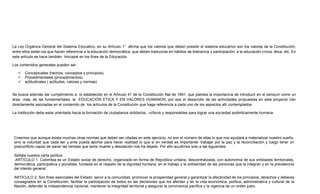 La Ley Orgánica General del Sistema Educativo, en su Artículo 1° afirma que los valores que deben presidir el sistema educativo son los valores de la Constitución;
entre ellos están los que hacen referencia a la educación democrática, que deben traducirse en hábitos de tolerancia y participación, a la educación cívica, ética, etc. En
este artículo se hace también hincapié en los fines de la Educación.
Los contenidos generales pueden ser:
 Conceptuales (hechos, conceptos y principios).
 Procedimentales (procedimientos).
 actitudinales ( actitudes, valores y normas)
Se busca además dar cumplimiento a lo establecido en el Artículo 41 de la Constitución Nal de 1991, que plantea la importancia de introducir en el pensum como un
área más, de las fundamentales, la EDUCACIÓN ETICA Y EN VALORES HUMANOS; por eso el desarrollo de las actividades propuestas en este proyecto irán
directamente asociadas en el contenido de los artículos de la Constitución que haga referencia a cada uno de los aspectos allí contemplados.
La Institución debe estar orientada hacia la formación de ciudadanos solidarios, críticos y responsables para lograr una sociedad auténticamente humana.
Creemos que aunque exista muchas otras normas que deben ser citadas en este ejercicio, no son el número de ellas lo que nos ayudará a materializar nuestro sueño,
sino la voluntad que cada ser y ente pueda aportar para hacer realidad lo que si en verdad es importante: trabajar por la paz y la reconciliación y luego tener un
posconflicto capaz de sanar las heridas que tanta muerte y desolación nos ha dejado. Por ello acudimos solo a las siguientes:
Señala nuestra carta política
ARTICULO 1. Colombia es un Estado social de derecho, organizado en forma de República unitaria, descentralizada, con autonomía de sus entidades territoriales,
democrática, participativa y pluralista, fundada en el respeto de la dignidad humana, en el trabajo y la solidaridad de las personas que la integran y en la prevalencia
del interés general.
ARTICULO 2. Son fines esenciales del Estado: servir a la comunidad, promover la prosperidad general y garantizar la efectividad de los principios, derechos y deberes
consagrados en la Constitución; facilitar la participación de todos en las decisiones que los afectan y en la vida económica, política, administrativa y cultural de la
Nación; defender la independencia nacional, mantener la integridad territorial y asegurar la convivencia pacífica y la vigencia de un orden justo.
 