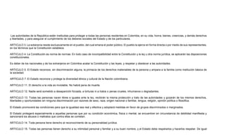Las autoridades de la República están instituidas para proteger a todas las personas residentes en Colombia, en su vida, honra, bienes, creencias, y demás derechos
y libertades, y para asegurar el cumplimiento de los deberes sociales del Estado y de los particulares.
ARTICULO 3. La soberanía reside exclusivamente en el pueblo, del cual emana el poder público. El pueblo la ejerce en forma directa o por medio de sus representantes,
en los términos que la Constitución establece.
ARTICULO 4. La Constitución es norma de normas. En todo caso de incompatibilidad entre la Constitución y la ley u otra norma jurídica, se aplicarán las disposiciones
constitucionales.
Es deber de los nacionales y de los extranjeros en Colombia acatar la Constitución y las leyes, y respetar y obedecer a las autoridades.
ARTICULO 5. El Estado reconoce, sin discriminación alguna, la primacía de los derechos inalienables de la persona y ampara a la familia como institución básica de
la sociedad.
ARTICULO 7. El Estado reconoce y protege la diversidad étnica y cultural de la Nación colombiana.
ARTICULO 11. El derecho a la vida es inviolable. No habrá pena de muerte.
ARTICULO 12. Nadie será sometido a desaparición forzada, a torturas ni a tratos o penas crueles, inhumanos o degradantes.
ARTICULO 13. Todas las personas nacen libres e iguales ante la ley, recibirán la misma protección y trato de las autoridades y gozarán de los mismos derechos,
libertades y oportunidades sin ninguna discriminación por razones de sexo, raza, origen nacional o familiar, lengua, religión, opinión política o filosófica.
El Estado promoverá las condiciones para que la igualdad sea real y efectiva y adoptará medidas en favor de grupos discriminados o marginados.
El Estado protegerá especialmente a aquellas personas que por su condición económica, física o mental, se encuentren en circunstancia de debilidad manifiesta y
sancionará los abusos o maltratos que contra ellas se cometan.
ARTICULO 14. Toda persona tiene derecho al reconocimiento de su personalidad jurídica.
ARTICULO 15. Todas las personas tienen derecho a su intimidad personal y familiar y a su buen nombre, y el Estado debe respetarlos y hacerlos respetar. De igual
 