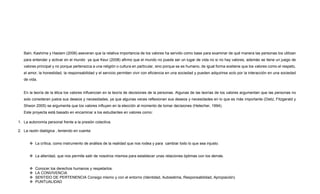 Bain, Kashima y Haslam (2006) aseveran que la relativa importancia de los valores ha servido como base para examinar de qué manera las personas los utilizan
para entender y activar en el mundo ya que Keur (2008) afirmo que el mundo no puede ser un lugar de vida no si no hay valores, además se tiene un juego de
valores principal y no porque pertenezca a una religión o cultura en particular, sino porque se es humano, de igual forma sostiene que los valores como el respeto,
el amor, la honestidad, la responsabilidad y el servicio permiten vivir con eficiencia en una sociedad y pueden adquirirse solo por la interacción en una sociedad
de vida.
En la teoría de la ética los valores influencian en la teoría de decisiones de la personas. Algunas de las teorías de los valores argumentan que las personas no
solo consideran justos sus deseos y necesidades, ya que algunas veces reflexionan sus deseos y necesidades en lo que es más importante (Dietz, Fitzgerald y
Shwon 2005) se argumenta que los valores influyen en la elección al momento de tomar decisiones (Hetecher, 1994).
Este proyecta está basado en encaminar a los estudiantes en valores como:
1. La autonomía personal frente a la presión colectiva.
2. La razón dialógica , teniendo en cuenta:
 La crítica, como instrumento de análisis de la realidad que nos rodea y para cambiar todo lo que sea injusto.
 La alteridad, que nos permite salir de nosotros mismos para establecer unas relaciones óptimas con los demás.
 Conocer los derechos humanos y respetarlos.
 LA CONVIVENCIA
 SENTIDO DE PERTENENCIA Consigo mismo y con el entorno (Identidad, Autoestima, Responsabilidad, Apropiación)
 PUNTUALIDAD
 