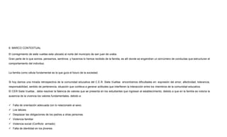 6. MARCO CONTEXTUAL
El corregimiento de siete vueltas esta ubicado al norte del municipio de san juan de uraba.
Gran parte de lo que somos, pensamos, sentimos y hacemos lo hemos recibido de la familia, es allí donde se engendran un sinnúmero de conductas que estructuran el
comportamiento del individuo.
La familia como célula fundamental es la que guía el futuro de la sociedad.
Si hoy damos una mirada retrospectiva de la comunidad educativa del C.E.R. Siete Vueltas encontramos dificultades en: expresión del amor, afectividad, tolerancia,
responsabilidad, sentido de pertenencia, situación que conlleva a generar actitudes que interfieren la interacción entre los miembros de la comunidad educativa.
El CER Siete Vueltas , debe resolver la falencia de valores que se presenta en los estudiantes que ingresan al establecimiento, debido a que en la familia es notoria la
ausencia de la vivencia los valores fundamentales, debido a:
 Falta de orientación adecuada con lo relacionado al sexo.
 Los tabúes.
 Desplazar las obligaciones de los padres a otras personas.
 Violencia familiar
 Violencia social (Conflicto armado)
 Falta de identidad en los jóvenes
 