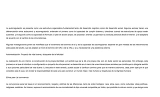 La autorregulación se presenta como una estructura organizativa fundamental tanto del desarrollo cognitivo como del desarrollo social. Algunos autores hacen una
diferenciación entre autocontrol y autorregulación, entienden el primero como la capacidad de cumplir órdenes y directivas cuando las estructuras de apoyo están
ausentes, y el segundo como la capacidad de formular un plan de acción propio, de proyectar, orientar y supervisar la conducta personal desde el interior, y de adaptarla
de acuerdo con el cambio de las circunstancias.
Algunas investigaciones ponen de manifiesto que el incremento del dominio de sí y de la capacidad de autorregularse, depende en gran medida de las intervenciones
adecuadas del adulto, que se adaptan al nivel de dominio del niño o de la niña, y a su necesidad de una asistencia externa.
Autorrealización: Proyecto de vida buena y búsqueda de la felicidad
La realización de uno mismo, la construcción de la propia identidad y el sentido que se le dé a la propia vida, son sin duda opción es personales. Sin embargo, este
proceso en el que el individuo va configurando su proyecto de vida personal, se desarrolla en el marco de unas interacciones sociales que contribuyen a otorgarle sentido
a sus opciones particulares de vida buena. La escuela en este sentido, puede ayudar a clarificar caminos para que de manera autónoma, cada joven opte por el que
considera sea el suyo, sin olvidar la responsabilidad de cada uno para construir un mundo mejor, más humano y respetuoso de la dignidad humana.
Ethos para La convivencia
La convivencia social se basa en el reconocimiento, respeto y disfrute de las diferencias, tanto de orden biológico: raza, etnia, sexo, como culturales: ideas políticas,
religiosas, estéticas. Así mismo, supone el reconocimiento de una normatividad de tipo universal compartida por todos, que posibilite la vida en común y que tenga como
 