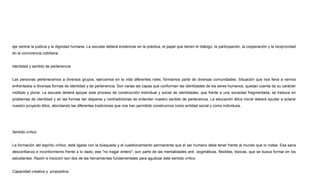 eje central la justicia y la dignidad humana. La escuela deberá evidenciar en la práctica, el papel que tienen el diálogo, la participación, la cooperación y la reciprocidad
en la convivencia cotidiana.
Identidad y sentido de pertenencia
Las personas pertenecemos a diversos grupos, ejercemos en la vida diferentes roles, formamos parte de diversas comunidades. Situación que nos lleva a vernos
enfrentados a diversas formas de identidad y de pertenencia. Son varias las capas que conforman las identidades de los seres humanos, quedan cuenta de su carácter
múltiple y plural. La escuela deberá apoyar este proceso de construcción individual y social de identidades, que frente a una sociedad fragmentada, se traduce en
problemas de identidad y en las formas tan dispares y contradictorias de entender nuestro sentido de pertenencia. La educación ética moral deberá ayudar a aclarar
nuestro proyecto ético, abordando las diferentes tradiciones que nos han permitido construirnos como entidad social y como individuos.
Sentido crítico
La formación del espíritu crítico, está ligada con la búsqueda y el cuestionamiento permanente que el ser humano debe tener frente al mundo que lo rodea. Esa sana
desconfianza e inconformismo frente a lo dado, ese "no tragar entero", son parte de las mentalidades anti -dogmáticas, flexibles, tóxicas, que se busca formar en los
estudiantes. Razón e intuición son dos de las herramientas fundamentales para agudizar este sentido crítico.
Capacidad creativa y propositiva
 