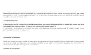 La capacidad creativa y propositiva del ser humano está ligada con la posibilidad de ver las cosas de una manera novedosa, no convencional, de producir ideas originales
y adecuadas, de enfrentarse a nuevos retos, a la incertidumbre, de crear y proponer nuevas alternativas, independientemente de las influencias sociales. De imaginarse
nuevas formas de concebir el mundo y la vida.
Juicios y razonamiento moral
El ejercicio del juicio moral es un proceso cognitivo que nos permite reflexionar sobre nuestros valores y ordenar los en una jerarquía lógica. Kohlberg habla de una
estrecha relación entre el desarrollo cognitivo y el desarrollo moral, proponiendo tres niveles de desarrollo: el
Pre-convencional, el convencional y el pos-convencional. Estos niveles avanzan deposiciones heterónomas hacia posturas cada vez más autónomas, y de intereses
particulares hacia intereses cada vez más universales.
Sentimientos de vínculo y empatía
Muchas de las acciones humanas son motivadas por los sentimientos; sentimientos que crean fuertes vínculos afectivos. La comprensión del ser humano como sujeto
que además de racional es sujeto de pasiones y emociones, lleva a la necesidad de incorporar esta dimensión en la formación ética y moral, como elemento fundamental
para la comprensión del papel que ellas juegan en las acciones morales.
Actitudes de esfuerzo y disciplina
 