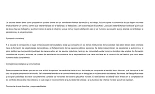 La escuela deberá tener como propósito el ayudara formar en los estudiantes hábitos de estudio y de trabajo, lo cual supone la conciencia de que lograr una meta
implica recorrer un camino, camino que estará marcado por el esfuerzo y la dedicación, y en ocasiones por el sacrificio. La escuela deberá afianzar la idea de que lo que
se desea hay que trabajarlo y que bien merece la pena el esfuerzo, ya que no hay mayor satisfacción para el ser humano, que aquello que se alcanza con el trabajo, la
persistencia y el esfuerzo propio.
Formación ciudadana
A la escuela le corresponde un lugar en la educación del ciudadano, tarea que comparte con las demás instituciones de la sociedad. Esta labor deberá estar orientada
hacia la formación de subjetividades democráticas y el fortalecimiento de los espacios públicos escolares. Se deberá desarrollaren los estudiantes la autonomía y el
juicio político que les permitirá participar de manera activa en los asuntos colectivos, tanto en su comunidad escolar como en ámbitos más amplios. La formación
ciudadana se ocupará, entonces, de crearen los estudiantes la conciencia de la responsabilidad que cada uno tiene en la construcción del destino que como seres
humanos todos compartimos.
Competencias dialógicas y comunicativas
Estas competencias tienen que ver con una actitud de apertura hermenéutica hacia el otro, de interés por comprender el sentido de su discurso, y de incorporar lo del
otro a la propia comprensión del mundo. Se fundamenta también en el convencimiento de que el diálogo es un rico encuentro de saberes, de valores, de Re significaciones
y una gran posibilidad de crecer conjuntamente y ampliar los horizontes de nuestros pequeños mundos. En este sentido se deberá hacer énfasis en la complejidad de
los conflictos éticos dela vida cotidiana, lo cual exige un reconocimiento a la pluralidad de culturas y a la pluralidad de criterios morales que allí se expresan.
Conciencia de sus derechos y responsabilidades:
 