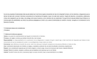 Uno de los propósitos fundamentales dela escuela deberá ser el de formar sujetos conscientes del valor de la dignidad humana y de los derechos y obligaciones que se
derivan de este valor universal. Individuos conscientes de la importancia de respetar y hacer vivo este valor supremo. Sujetos de derechos, conocedores y defensores
críticos de la legislación que los cobija y los protege como seres humanos y como miembros de una colectividad. De igual forma la escuela deberá hacer énfasis en la
inmensa gama de posibilidades que tienen las prácticas pedagógicas al acudir a los valores fundamentales de carácter universal, recogidos en la declaración de los
Derechos Humanos.
7.2 Estándares básicos de competencias
( No aplica)
7.3 Matrices de referencia (glosario)
Valores: son guías de comportamientos que regulan la conducta de un individuo.
Principios: son reglas o normas que orientan la acción de un ser humano
Responsabilidad: La responsabilidad es el cumplimiento de las obligaciones o cuidado al hacer o decidir algo, o bien una forma de responder que implica el claro
conocimiento de que los resultados de cumplir o no las obligaciones, recaen sobre uno mismo.
Convivencia: hace referencia a la acción de convivir, esto no es más que el compartir constante con otra persona diferente a ti todos los días,
Amor: sentimiento relacionado con el afecto y el apego, y resultante y productor de una serie de actitudes, emociones y experiencias.
Respeto: es la consideración especial que se le tiene a alguien o incluso a algo, al que se le reconoce valor social o especial diferencia.
Amistad: Relación de afecto, simpatía y confianza que se establece entre personas que no son familia.
Libertad: Facultad humana de obrar y expresarse según la propia voluntad y bajo la responsabilidad de uno mismo
 