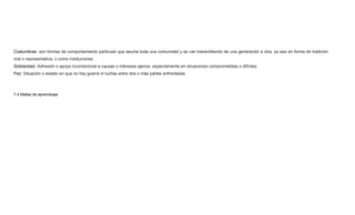 Costumbres: son formas de comportamiento particular que asume toda una comunidad y se van transmitiendo de una generación a otra, ya sea en forma de tradición
oral o representativa, o como instituciones.
Solidaridad: Adhesión o apoyo incondicional a causas o intereses ajenos, especialmente en situaciones comprometidas o difíciles.
Paz: Situación o estado en que no hay guerra ni luchas entre dos o más partes enfrentadas
7.4 Mallas de aprendizaje
 