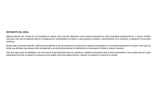 REFERENTE DEL ÁREA
Algunos afirman que vivimos en una sociedad sin valores; otros que han aparecido nuevos valores asociados al nuevo paradigma socioeconómico y cultural, también
hay quien dice que el problema está en la existencia de multivariedad de valores, lo que produce confusión y desorientación en la actuación y valoración de los seres
humanos.
Quizás esté ocurriendo todo ello, valdría la pena abordar el asunto teniendo en cuenta que en todas las sociedades y en las diferentes épocas el hombre como guía ha
tenido que enfrentar sus propios retos de desarrollo y es donde encontramos la importancia de la educación en ética y valores humanos.
Que sirve para tratar de establecer una convivencia social adecuada para sus individuos, además la educación ética y moral la pensamos como aquella que se ocupa
justamente de formar y preparar a la persona como sujeto moral que pueda construir y ejercer su condición humana en el mundo.
 