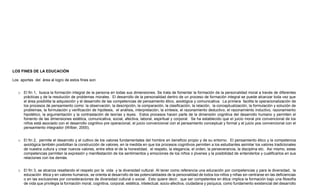 LOS FINES DE LA EDUCACIÓN
Los aportes del área al logro de estos fines son:
o El fin 1, busca la formación integral de la persona en todas sus dimensiones. Se trata de fomentar la formación de la personalidad moral a través de diferentes
prácticas y de la resolución de problemas morales. El desarrollo de la personalidad dentro de un proceso de formación integral se puede alcanzar toda vez que
el área posibilita la adquisición y el desarrollo de las competencias de pensamiento ético, axiológica y comunicativa. La primera facilita la operacionalización de
los procesos de pensamiento como: la observación, la descripción, la comparación, la clasificación, la relación, la conceptualización, la formulación y solución de
problemas, la formulación y verificación de hipótesis, el análisis, interpretación, la síntesis, el razonamiento deductivo, el razonamiento inductivo, razonamiento
hipotético, la argumentación y la contrastación de teorías y leyes. Estos procesos hacen parte de la dimensión cognitiva del desarrollo humano y permiten el
fomento de las dimensiones estética, comunicativa, social, afectiva, laboral, espiritual y corporal. Se ha establecido que el juicio moral pre convencional de los
niños está asociado con el desarrollo cognitivo pre operacional, el juicio convencional con el pensamiento conceptual y formal y el juicio pos convencional con el
pensamiento integrador (Wilber, 2000).
o El fin 2, permite el desarrollo y el cultivo de los valores fundamentales del hombre en beneficio propio y de su entorno. El pensamiento ético y la competencia
axiológica también posibilitan la construcción de valores, en la medida en que los procesos cognitivos permiten a los estudiantes asimilar los valores tradicionales
de nuestra cultura y crear nuevos valores, entre ellos el de la honestidad, el respeto, la elegancia, el orden, la perseverancia, la disciplina etc. Así mismo, estas
competencias permiten la expresión y manifestación de los sentimientos y emociones de los niños o jóvenes y la posibilidad de entenderlos y cualificarlos en sus
relaciones con los demás.
o El fin 3, se alcanza resaltando el respeto por la vida y la diversidad cultural. Al tener como referencia una educación por competencias y para la diversidad, la
educación ética y en valores humanos, se orienta al desarrollo de las potencialidades de la personalidad de todos los niños y niñas sin centrarse en las deficiencias
o en las exclusiones por consideraciones de diversidad cultural o social. Esto quiere decir, que ser competentes en ética implica la formación bajo una filosofía
de vida que privilegia la formación moral, cognitiva, corporal, estética, intelectual, socio-afectiva, ciudadana y psíquica, como fundamento existencial del desarrollo
 