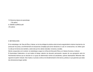 7.5 Derechos básicos de aprendizaje
( No aplica)
8. DISEÑO CURRICULAR
( No aplica)
9. METODOLOGÍA
En la metodología del Área de Ética y Valores, se ha de privilegiar la práctica sobre la teoría asignándole la máxima importancia a la
producción de juicios y al enfrentamiento de situaciones complejas para tomar decisiones; lo cual, en consecuencia, nos deben guiar
no sólo por la técnica sino también y sobre todo por los valores naturales, humanos y sociales.
Siendo congruentes con lo anterior, la metodología a seguir en el Área de Educación Ética y en Valores Humanos, involucra:
El Aprendizaje Colaborativo; el cual implica el trabajo colectivo de discusión permanente, requiere de una apropiación seria de
herramientas teóricas que se discuten en un grupo de determinado número de estudiantes, quienes desempeñan diferentes roles
siguiendo el patrón indicado. Esto implica un proceso continuo de retroalimentación entre teoría y práctica, lo que garantiza que estas
dos dimensiones tengan sentido
 