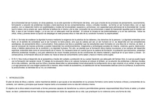 de la diversidad del ser humano; en otras palabras, no es sólo aprender la información del área, sino que a través de los procesos de pensamiento, razonamiento,
formulación y solución de problemas morales y lecto-escritura de los comportamientos, vicios y virtudes morales, se forma un ser humano ético, con un ego
positivo, con un desarrollo motriz con posibilidades y niveles de funcionalidad, expansivo y armonioso, con capacidad para admirarse de la diversidad del mundo
que lo rodea y de su propio ser, para disfrutar la belleza de sí mismo y de la vida, conocedor de sus emociones y capaz de trascender aquellas que le impiden ser
feliz, o sea un ser humano integro y a la vez con un adecuado nivel de eticidad. Al colocar la mirada en las potencialidades y no en las carencias, todos los
niños, niñas y jóvenes tienen la opción de desplegar en este proceso ético lo más alto de su condición humana: su espiritualidad.
o El fin 4, Se trata de enaltecer la dignidad humana mediante la exigencia de la práctica de los deberes y los derechos de la persona. La dignidad entendida como
Kant, en el sentido de considerar que el ser humano no tiene precio, sino que es valioso por ser un ser humano en sí, se desarrolla con las competencias
axiológicas, de pensamiento ético y comunicativo. Esta postura nos lleva a posibilitar que los estudiantes sean formados en una ética de sí mismos, es decir, a
que se conozcan de manera profunda y puedan trascender los condicionamientos, imaginarios y simbologías sociales de miseria, violencia, guerra, destrucción,
vicios y hábitos destructivos de la condición y la dignidad humana. Por ello, se plantea que la formación ética implica incursionar a los campos del desarrollo
espiritual, entendido éste como el conocimiento de sí mismo. Es necesario tener en cuenta que en la cadena de formación, la población que educamos, presentan
altísimos problemas morales y una gran referencia de vicios morales producto de las condiciones de miseria material y espiritual en la que nacen y crecen. En
consecuencia, la formación ética es en doble vía; hacia el área de conocimiento como saber y hacía sí mismo como sujeto.
o El fin 5, Nos invita al desarrollo de al autoestima a través del cuidado y protección de su cuerpo haciendo uso adecuado del tiempo libre, lo cual se puede lograr
con la formación del carácter moral. El trabajo de la educación ética y en valores humanos al colocar el énfasis en la solución de problemas o dilemas morales
de la vida cotidiana, permite que los niños y jóvenes desarrollen su personalidad moral alcanzando la configuración de su ego corporal, el yo verbal, el ego social
y un ego personal con una imagen positiva de sí mismos, altos niveles de autoestima y la satisfacción de las necesidades básicas como la confianza, la autonomía,
la productividad, la identidad de su rol y la creatividad.
1. INTRODUCCIÓN
El plan de área de ética y valores cobra importancia debido a que ayuda a los estudiantes en su proceso formativo como seres humanos críticos y conscientes de su
contexto, con valores y principios que buscan mejorar tanto a la sociedad como la vida del individuo mismo.
El objetivo de la ética estará encaminado a formar personas capaces de transformar su entorno permitiéndoles generar responsabilidad ética frente al saber y el saber
hacer, es decir, pretendemos formar individuos responsables en todos los aspectos de su vida, que practiquen la no violencia como una forma de vida.
 