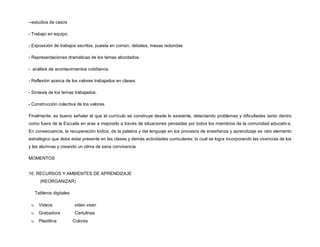 --estudios de casos
- Trabajo en equipo.
- Exposición de trabajos escritos, puesta en común, debates, mesas redondas
- Representaciones dramáticas de los temas abordados.
- análisis de acontecimientos cotidianos.
- Reflexión acerca de los valores trabajados en clases.
- Síntesis de los temas trabajados.
- Construcción colectiva de los valores
Finalmente, es bueno señalar el que el currículo se construye desde lo existente, detectando problemas y dificultades tanto dentro
como fuera de la Escuela en aras a mejorarlo a través de situaciones pensadas por todos los miembros de la comunidad educativa.
En consecuencia, la recuperación lúdica, de la palabra y del lenguaje en los procesos de enseñanza y aprendizaje es otro elemento
estratégico que debe estar presente en las clases y demás actividades curriculares; lo cual se logra incorporando las vivencias de los
y las alumnas y creando un clima de sana convivencia
MOMENTOS
10. RECURSOS Y AMBIENTES DE APRENDIZAJE
(REORGANIZAR)
Tableros digitales
 Videos video vean
 Grabadora Cartulinas
 Plastilina Colores
 