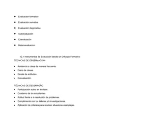  Evaluacion formativa
 Evaluación sumativa
 Evaluación diagnostica
 Autoevaluación
 Coevaluación
 Heteroevaluacion
12.1 Instrumentos de Evaluación desde un Enfoque Formativo
TÉCNICAS DE OBSERVACION
 Asistencia a clase de manera frecuente.
 Diario de clases
 Escala de actitudes
 Coevaluación.
TÉCNICAS DE DESEMPEÑO
 Participación activa en la clase.
 Cuaderno de los estudiantes
 Actitud frente a la resolución de problemas.
 Cumplimiento con los talleres y/o investigaciones.
 Aplicación de criterios para resolver situaciones complejas.
 