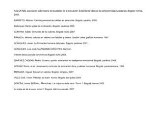 ASCOFADE, asociación colombiana de facultades de la educación. Estándares básicos de competencias ciudadanas, Bogotá: nomos,
2003.
BARRETO, Alfonso. Cambio personal de calidad en siete días. Bogotá: paulino, 2008.
Boltorquez Héctor gotas de motivación, Bogotá: paulinos 2005.
CORTINA, Adela. El mundo de los valores, Bogotá: búho 2007.
FRANCIA, Alfonso, educar en valores con fabulas y relatos. Madrid: artes gráficos humanos 1997.
GONZALES, Javier. La formación humana del joven. Bogotá: paulinas 2001.
GONZALES, Luis José; MARQUINEZ ARGOTES, German.
Valores éticos para la convivencia Bogotá: búho 2006.
GIMÉNEZ CADENA, Álvaro. Quiero y puedo acrecentar mi inteligencia emocional. Bogotá, paulinos 2008.
LOZANO Rocío, et al. Lineamiento curricular de educación ética y valores humanos. Bogotá: panamericana, 1998.
MIRANDA, miguel. Educar en valores. Bogotá: kimpres, 2007.
VILLE GAS, Víctor. Píldoras de buen humor. Bogotá san pablo 2004.
LOPERA, Jaime; BERNAL, Marta Inés. La culpa es de la vaca. Tomo 1, Bogotá, nomos 2002.
La culpa es de la vaca, tomo 2. Bogotá: stilo impresores, 2007.
 