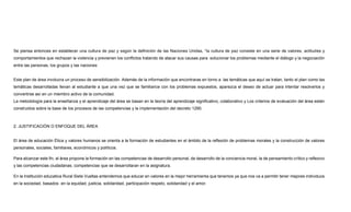 Se piensa entonces en establecer una cultura de paz y según la definición de las Naciones Unidas, “la cultura de paz consiste en una serie de valores, actitudes y
comportamientos que rechazan la violencia y previenen los conflictos tratando de atacar sus causas para solucionar los problemas mediante el diálogo y la negociación
entre las personas, los grupos y las naciones
Este plan de área involucra un proceso de sensibilización. Además de la información que encontraras en torno a las temáticas que aquí se tratan, tanto el plan como las
temáticas desarrolladas llevan al estudiante a que una vez que se familiarice con los problemas expuestos, aparezca el deseo de actuar para intentar resolverlos y
convertirse así en un miembro activo de la comunidad.
La metodología para la enseñanza y el aprendizaje del área se basan en la teoría del aprendizaje significativo, colaborativo y Los criterios de evaluación del área están
construidos sobre la base de los procesos de las competencias y la implementación del decreto 1290.
2. JUSTIFICACIÓN O ENFOQUE DEL ÁREA
El área de educación Ética y valores humanos se orienta a la formación de estudiantes en el ámbito de la reflexión de problemas morales y la construcción de valores
personales, sociales, familiares, económicos y políticos.
Para alcanzar este fin, el área propone la formación en las competencias de desarrollo personal, de desarrollo de la conciencia moral, la de pensamiento crítico y reflexivo
y las competencias ciudadanas; competencias que se desarrollaran en la asignatura.
En la Institución educativa Rural Siete Vueltas entendemos que educar en valores en la mejor herramienta que tenemos ya que nos va a permitir tener mejores individuos
en la sociedad, basados en la equidad, justicia, solidaridad, participación respeto, solidaridad y el amor.
 