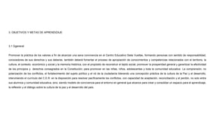 3. OBJETIVOS Y METAS DE APRENDIZAJE
3.1 Ggeneral
Promover la práctica de los valores a fin de alcanzar una sana convivencia en el Centro Educativo Siete Vueltas, formando personas con sentido de responsabilidad,
conocedores de sus derechos y sus deberes. también deberá fomentar el proceso de apropiación de conocimientos y competencias relacionados con el territorio, la
cultura, el contexto económico y social y la memoria histórica, con el propósito de reconstruir el tejido social, promover la prosperidad general y garantizar la efectividad
de los principios y derechos consagrados en la Constitución; para promover en las niñas, niños, adolescentes y toda la comunidad educativa La comprensión, no
polarización de los conflictos, el fortalecimiento del sujeto político y el rol de la ciudadanía liderando una concepción práctica de la cultura de la Paz y el desarrollo,
interviniendo el currículo del C.E.R. en la disposición para resolver pacíficamente los conflictos, con capacidad de aceptación, reconciliación y el perdón, no solo entre
sus alumnos y comunidad educativa, sino, siendo modelo de convivencia para el entorno en general que alcance para crear y consolidar un espacio para el aprendizaje,
la reflexión y el diálogo sobre la cultura de la paz y el desarrollo del país.
 
