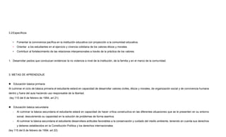3.2Específicos
• Fomentar la convivencia pacífica en la institución educativa con proyección a la comunidad educativa.
• Orientar a los estudiantes en el ejercicio y vivencia cotidiana de los valores éticos y morales.
• Contribuir al fortalecimiento de las relaciones interpersonales a través de la práctica de los valores.
1. Desarrollar pactos que conduzcan evidenciar la no violencia a nivel de la institución, de la familia y en el marco de la comunidad.
3. METAS DE APRENDIZAJE
 Educación básica primaria
Al culminar el ciclo de básica primaria el estudiante estará en capacidad de desarrollar valores civiles, éticos y morales, de organización social y de convivencia humana
dentro y fuera del aula haciendo uso responsable de la libertad.
(ley 115 del 8 de febrero de 1994, art 21)
 Educación básica secundaria
- Al culminar la básica secundaria el estudiante estará en capacidad de hacer crítica constructiva en las diferentes situaciones que se le presenten en su entorno
social, descubriendo su capacidad en la solución de problemas de forma asertiva.
- Al culminar la básica secundaria el estudiante desarrollara actitudes favorables a la conservación y cuidado del medio ambiente, teniendo en cuenta sus derechos
y deberes establecidos en la Constitución Política y los derechos internacionales.
(ley 115 del 8 de febrero de 1994, art 22)
 