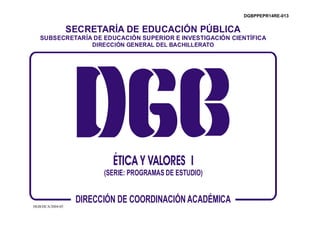 DGBPPEPR14RE-013


                  SECRETARÍA DE EDUCACIÓN PÚBLICA
   SUBSECRETARÍA DE EDUCACIÓN SUPERIOR E INVESTIGACIÓN CIENTÍFICA
                DIRECCIÓN GENERAL DEL BACHILLERATO




                           ÉTICA Y VALORES I
                         (SERIE: PROGRAMAS DE ESTUDIO)



DGB/DCA/2004-05
                   DIRECCIÓN DE COORDINACIÓN ACADÉMICA
 
